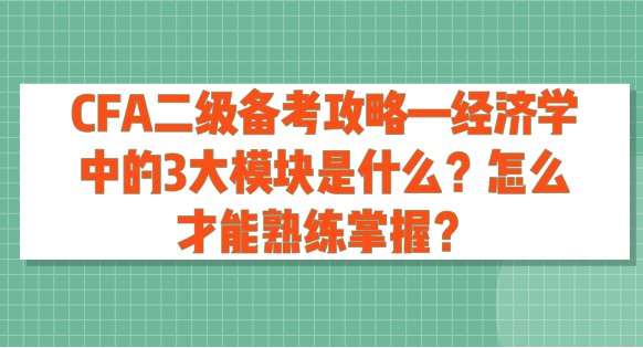 CFA二級(jí)備考攻略—經(jīng)濟(jì)學(xué)中的3大模塊是什么？怎么才能熟練掌握？